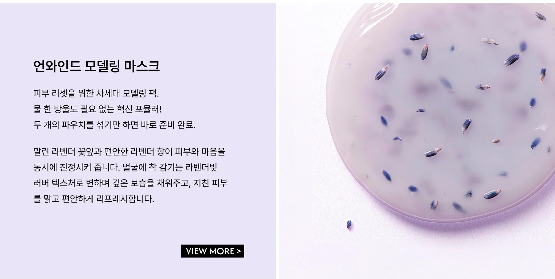 Unwind Modeling Mask. A next-gen modeling pack designed to help you reset. This innovative formula requires no added water — just mix the two packets together, and voilà — you're ready. Infused with dried lavender petals and a calming lavender scent, the mask sets into a soft lavender-hued rubber-like texture that molds perfectly to your face, delivering deep hydration while helping the mind and skin unwind.