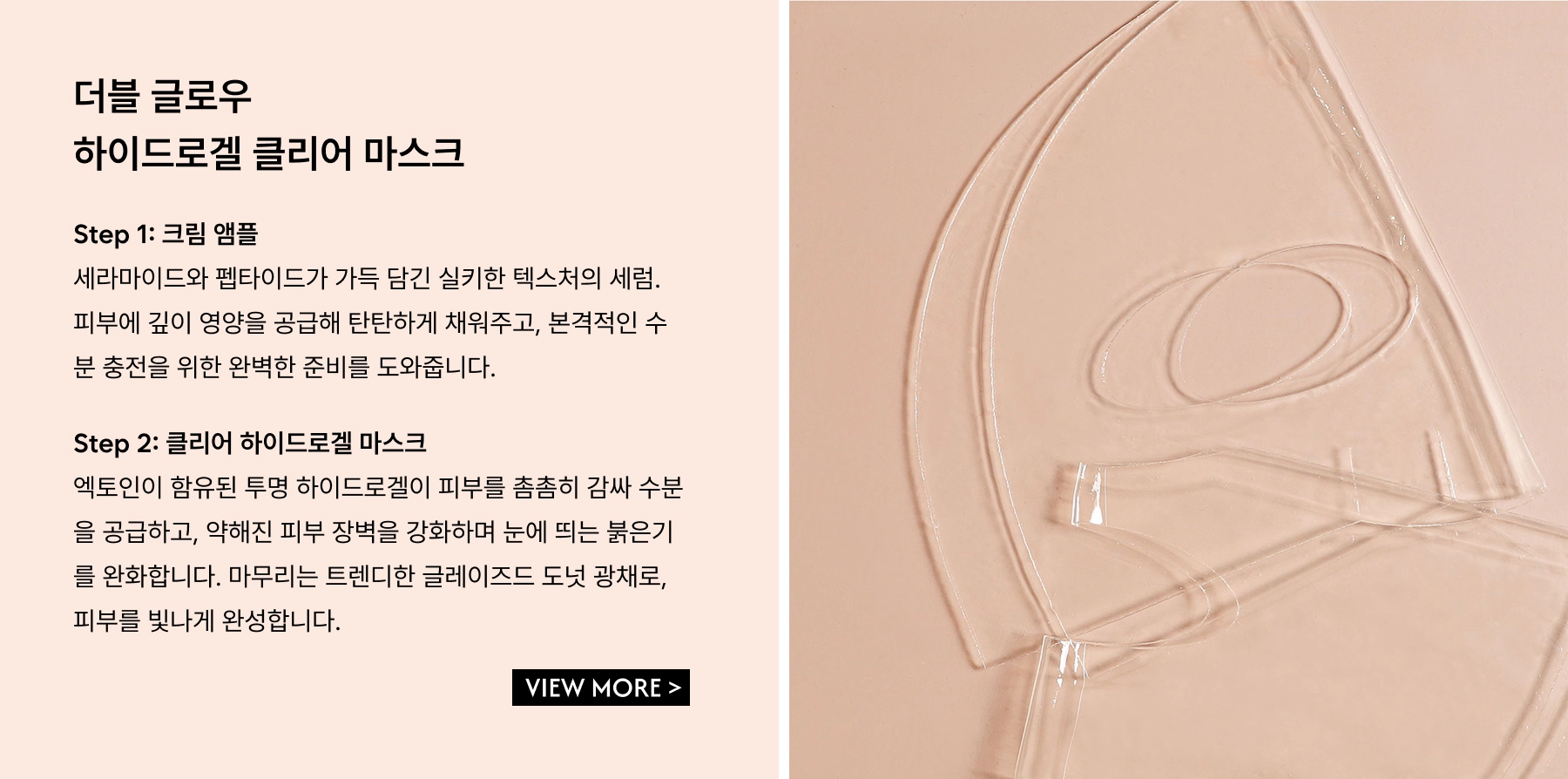 Double Glow Hydrogel Clear Mask. Step 1: The Cream Ampoule – A rich, silky serum infused with ceramides and peptides to deeply nourish, plump, and prep the skin for intense hydration. Step 2: A clear hydrogel mask infused with ectoin, wrapping the skin in moisture while strengthening the skin barrier, calming visible redness, and delivering that high-shine, glazed-donut glow.