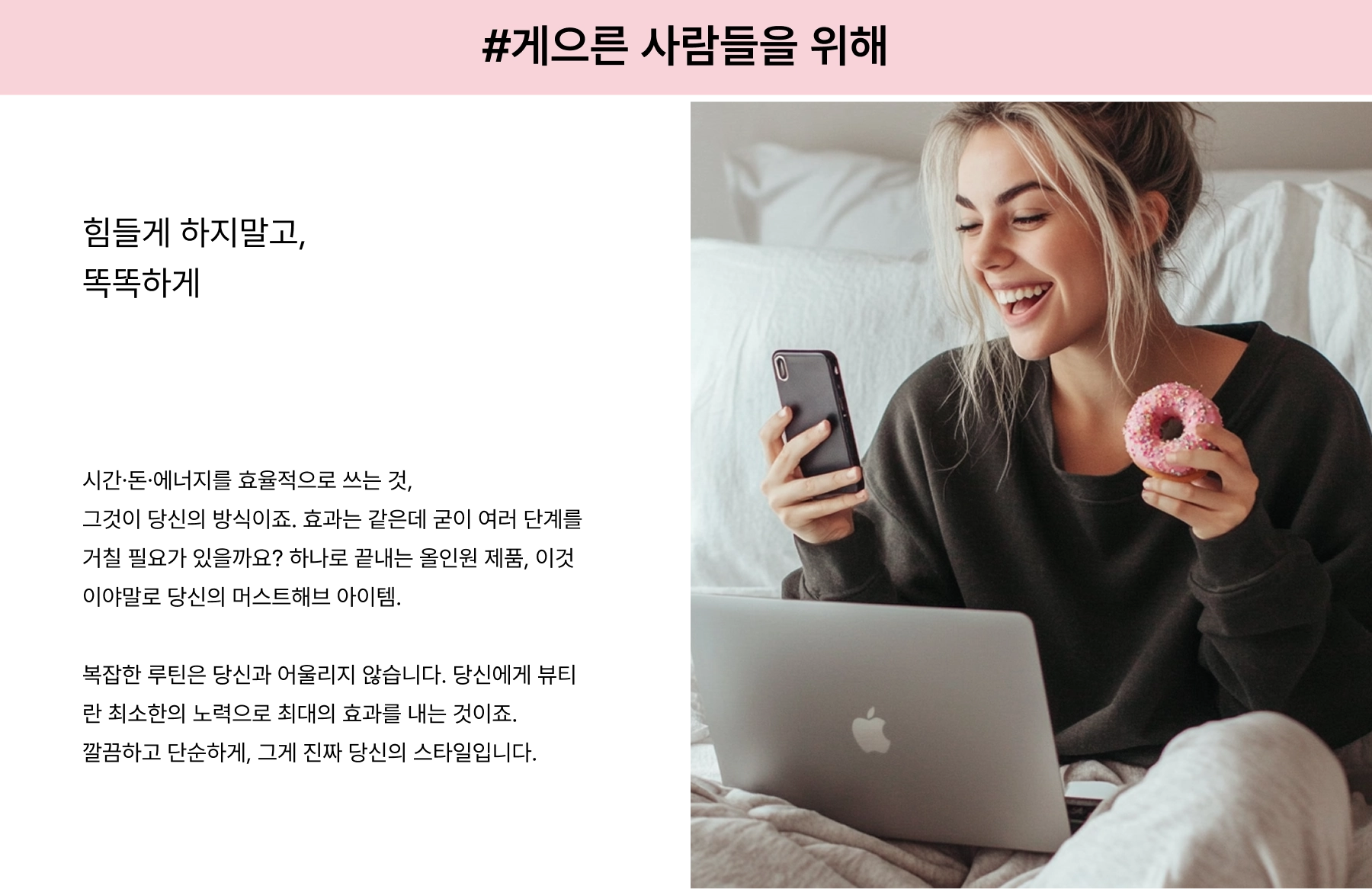 FOR THE LAZY. All about efficiency— getting the most out of your time, money, and energy without compromising on results. Why waste time with endless steps when you can have one product that does it all? You’re not about the complicated routines—beauty for you is about simplifying and streamlining, so you can look great with minimal fuss.