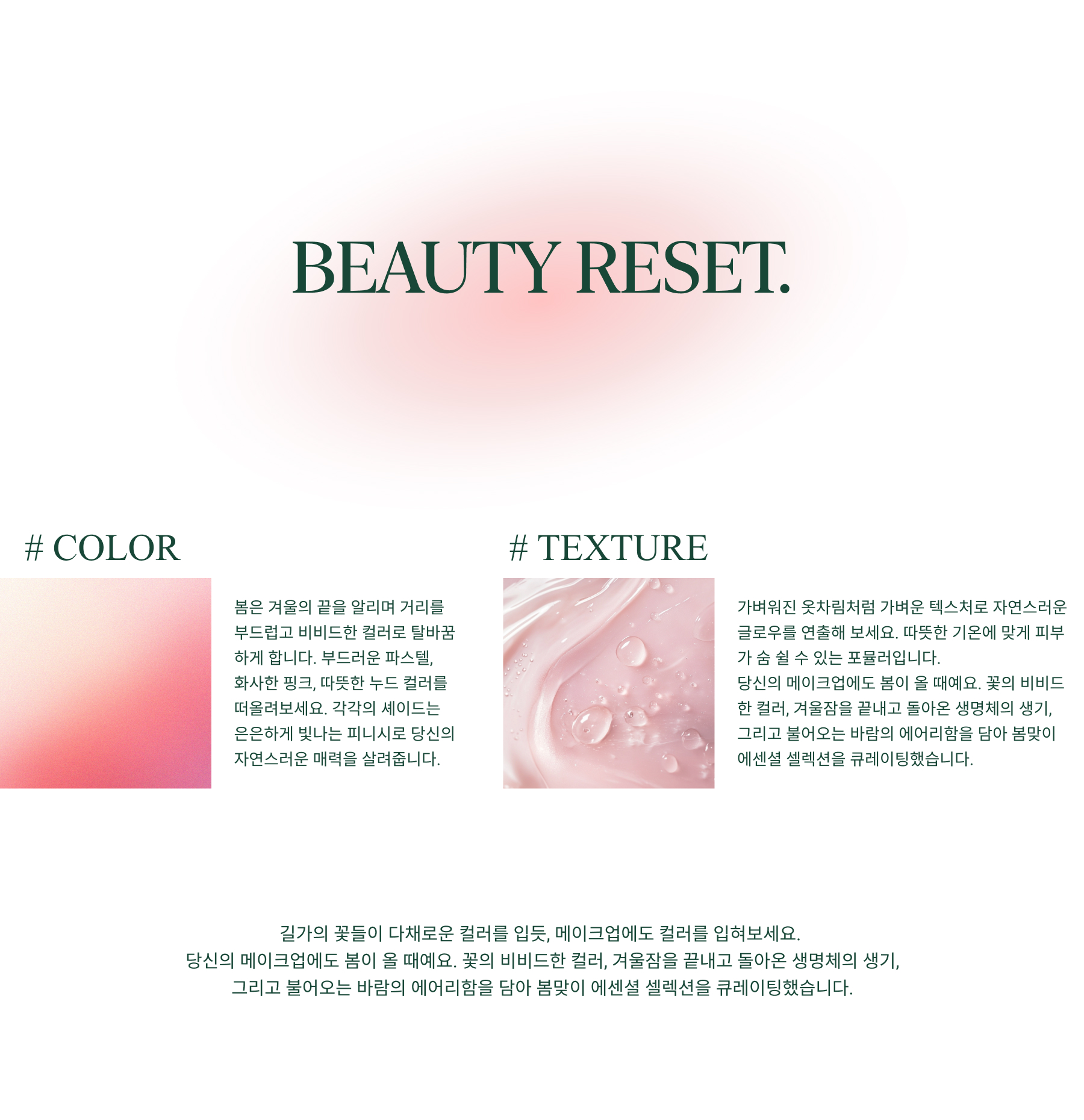 As the days grow brighter, so should your makeup. #COLOR Spring calls for fresh hues and soft, subtle pops of color that reflect the season's natural beauty. Think soft pastels, delicate pinks, and warm nudes—each shade designed to enhance your features with a gentle, glowing finish. #TEXTURE Lightweight formulas are essential for achieving that effortless, morning-dew glow, allowing your skin to breathe while still elevating your natural radiance.With the right colors and formulations, your makeup can embody the lightness and luminosity of the season. In this inspiration, we’ve curated a selection of spring-ready essentials that celebrate freshness, radiance, and simplicity.