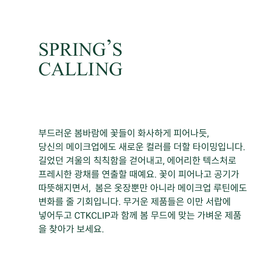 SPRING’S
CALLING As the world awakens to the soft light of spring, your skin craves the same renewal. Shedding winter’s dullness, it’s time to embrace airy textures and fresh luminosity. As the flowers bloom and the air warms up, spring offers the perfect opportunity to reset not just your wardrobe but also your makeup routine. It’s time to shed the heavy products of winter and embrace a lighter, more radiant approach. Let go of the layers and streamline your look for the season with CTKCLIP—where effortless radiance meets springtime freshness!