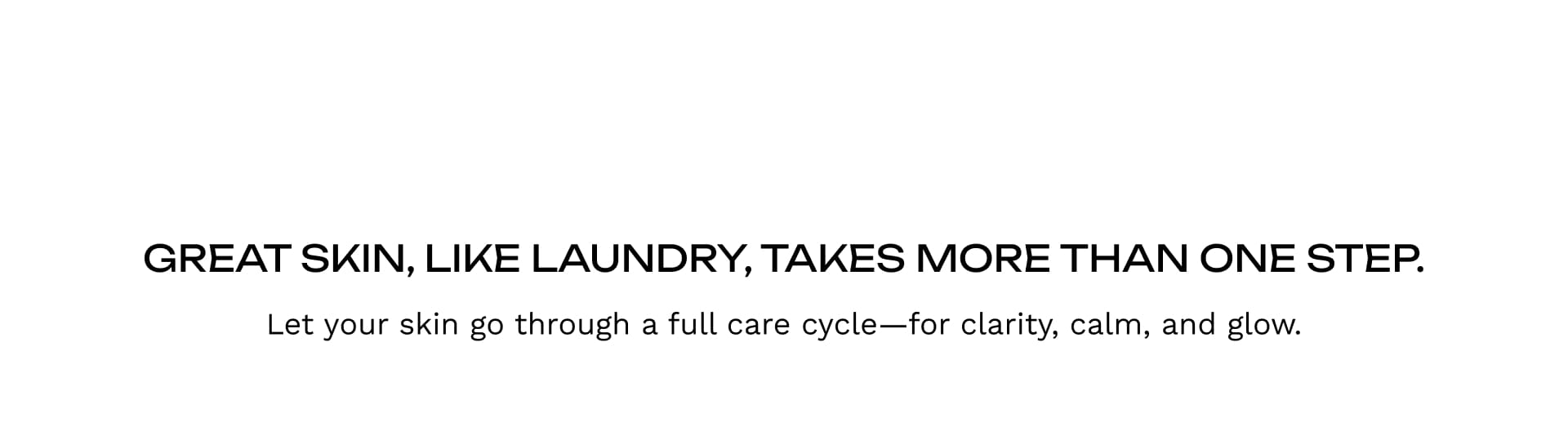 Great Skin, Like Laundry, Takes More Than One Step.Let your skin go through a full care cycle—for clarity, calm, and glow.