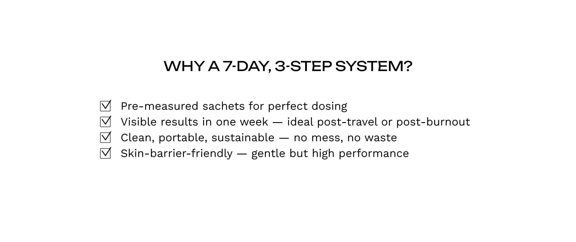 WHY A 7-DAY, 3-STEP SYSTEM?
✔ Pre-measured sachets for perfect dosing 
✔ Visible results in one week — ideal post-travel or post-burnout
 ✔ Clean, portable, sustainable — no mess, no waste
 ✔ Skin-barrier-friendly — gentle but high performance