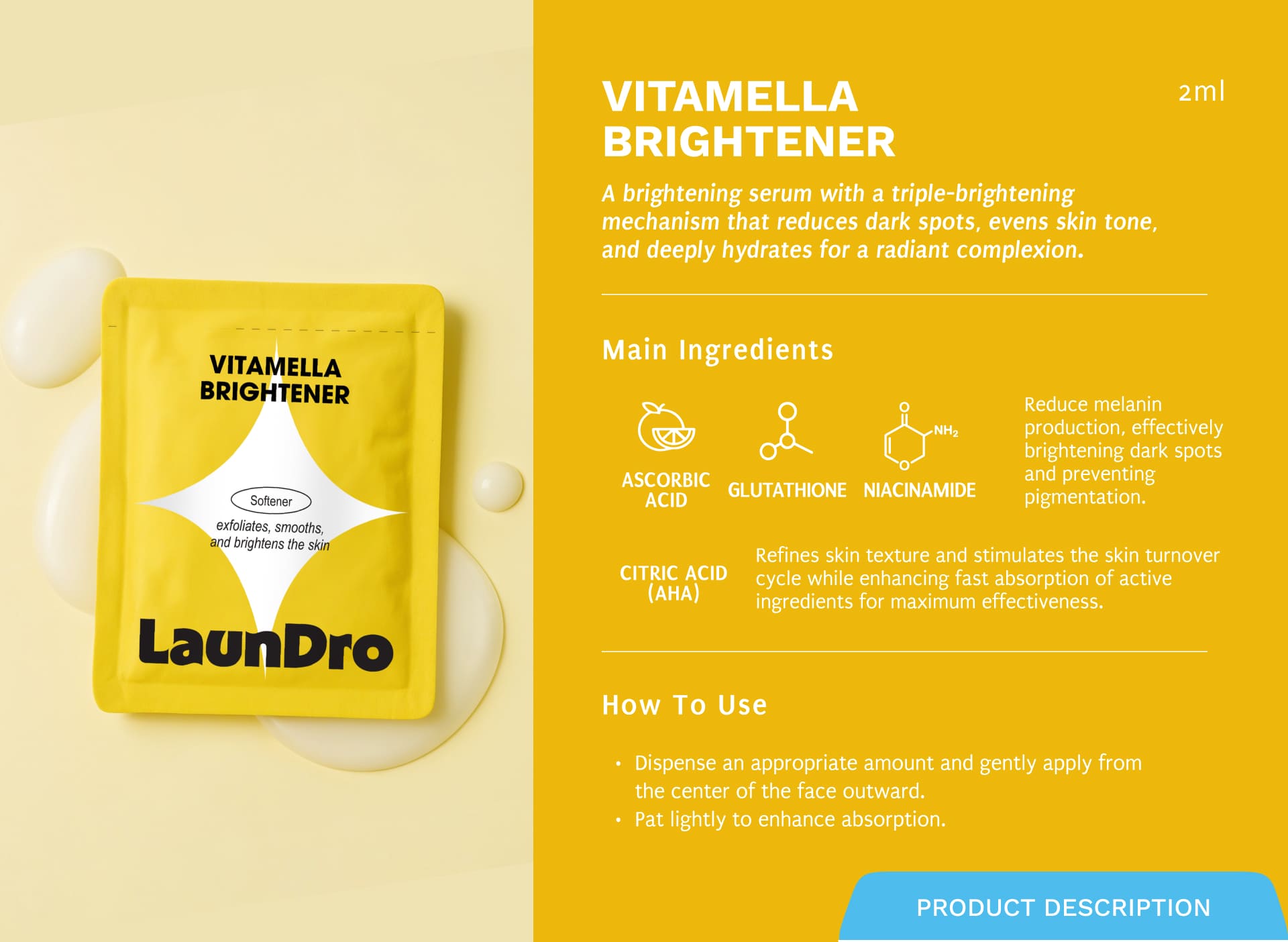 VITAMELLA BRIGHTENER A brightening serum with a triple-brightening mechanism that reduces dark spots, evens skin tone, and deeply hydrates for a radiant complexion.Ascorbic Acid, Glutathione, and Niacinamide Citric Acid (AHA)