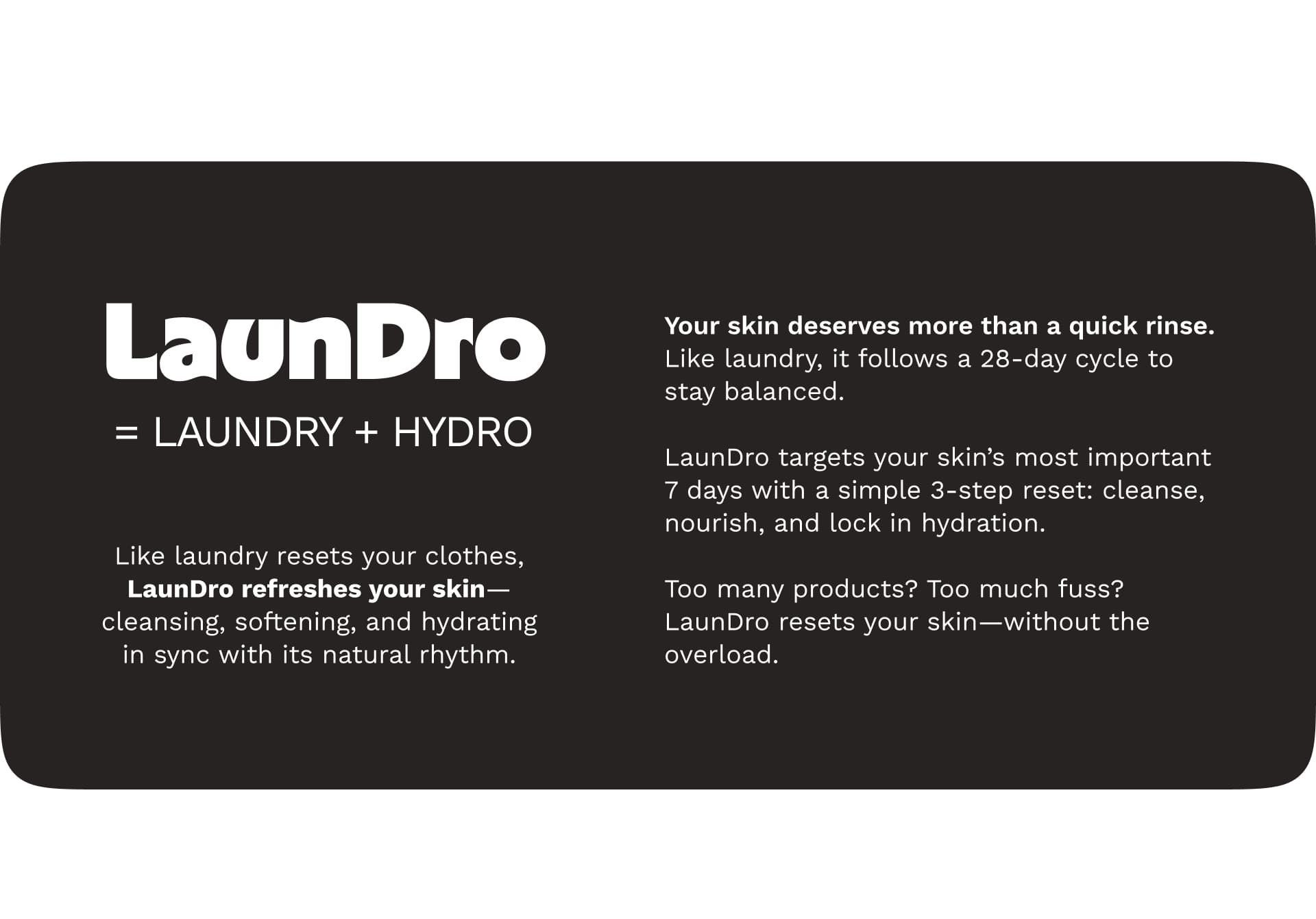 Great Skin, Like Laundry, Takes More Than One Step.Let your skin go through a full care cycle—for clarity, calm, and glow. Your skin deserves more than a quick rinse.
 Like laundry, it follows a 28-day cycle to stay balanced.
LaunDro targets your skin’s most important 7 days with a simple 3-step reset:
 cleanse, nourish, and lock in hydration.
Too many products? Too much fuss?
LaunDro resets your skin—without the overload.