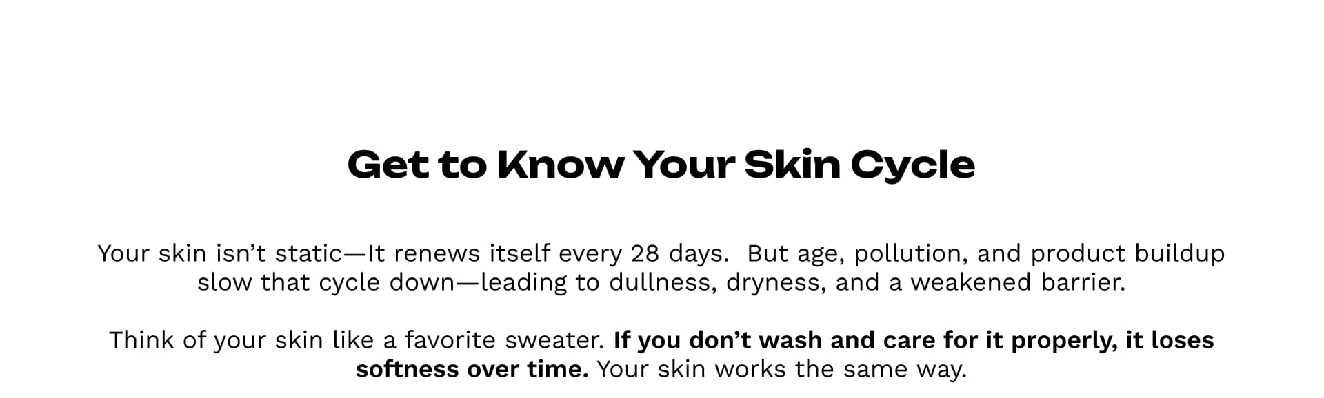 Get to Know Your Skin Cycle
Your skin isn’t static—It renews itself every 28 days.  But age, pollution, and product buildup slow that cycle down—leading to dullness, dryness, and a weakened barrier.Think of your skin like a favorite sweater.If you don’t wash and care for it properly, it loses softness over time.Your skin works the same way.