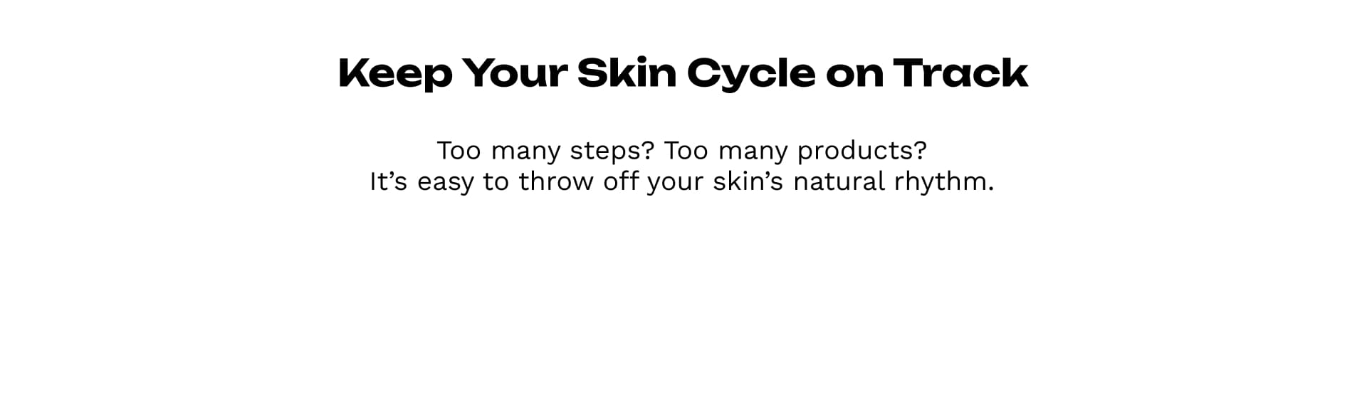 Keep Your Skin Cycle on Track Too many steps? Too many products?It’s easy to throw off your skin’s natural rhythm.