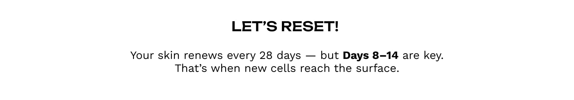 Let’s reset!Your skin renews every 28 days — but Days 8–14 are key. That’s when new cells reach the surface.